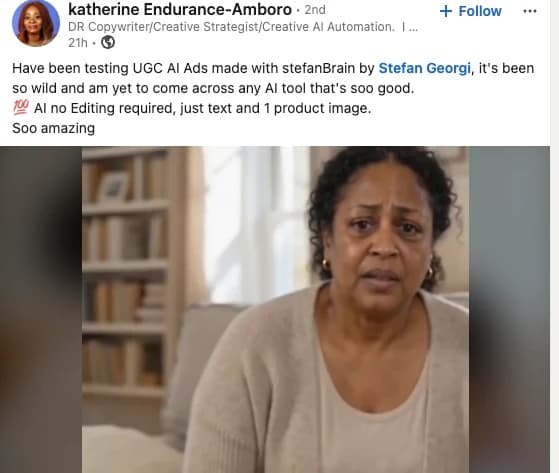 Katherine Endurance-Amboro (LinkedIn): Have been testing UGC AI Ads made with stefanBrain, it's been so wild and am yet to come across any AI tool that's soo good. AI no editing required, just text and 1 product image.